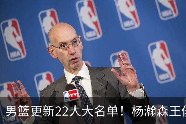 男篮更新22人大名单！杨瀚森王俊杰在列，赵睿无缘，胡明轩取代高诗岩