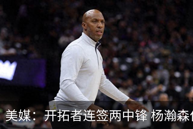 美媒：开拓者连签两中锋 杨瀚森位置岌岌可危