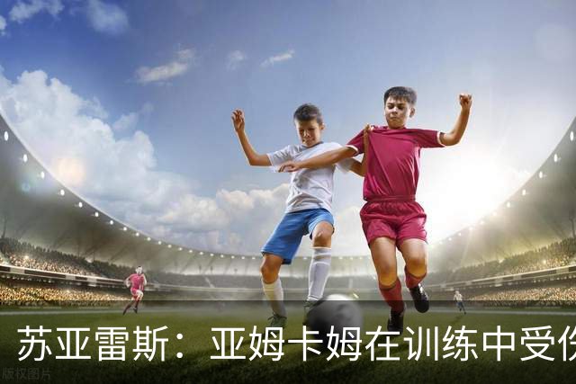 苏亚雷斯：亚姆卡姆在训练中受伤，我们的工作重心在联赛