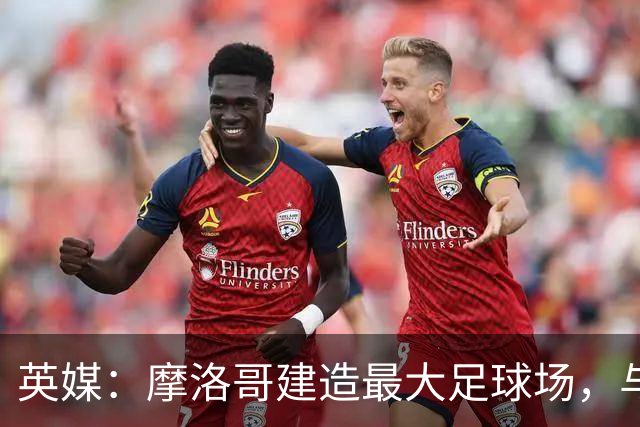 英媒：摩洛哥建造最大足球场，与西班牙争夺世界杯决赛举办权